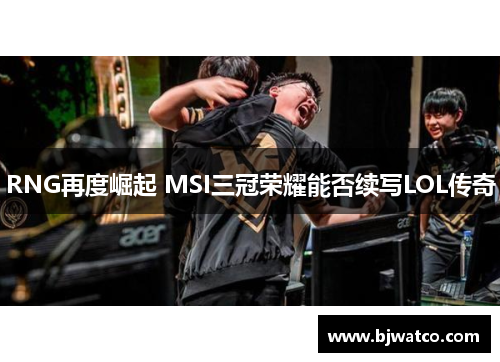 RNG再度崛起 MSI三冠荣耀能否续写LOL传奇